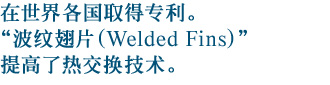 在世界各国取得专利。“波纹翅片（Welded Fins）”提高了热交换技术。