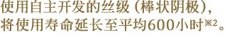 使用自主开发的丝级（棒状阴极），将使用寿命延长至平均600小时※2。