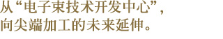 从“电子束技术开发中心”，向尖端加工的未来延伸。