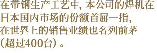 在带钢生产工艺中，本公司的焊机在日本国内市场的份额首屈一指，在世界上的销售业绩也名列前茅（超过400台）。