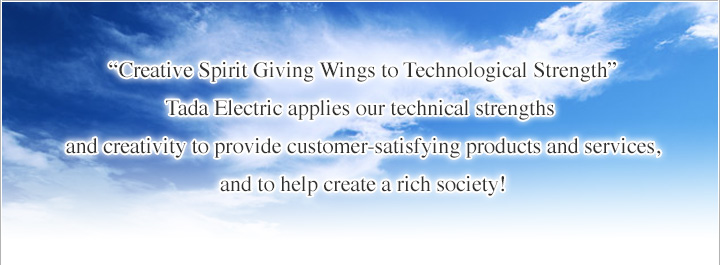 “Creative Spirit Giving Wings to Technological Strength” Tada Electric applies our technical strengths and creativity to provide customer-satisfying products and services, and to help create a rich society!