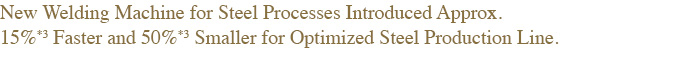 NNew Welding Machine for Steel Processes Introduced Approx. 15%*3 Faster and 50%*3 Smaller for Optimized Steel Production Line.