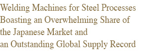 Welding Machines for Steel Processes Boasting an Overwhelming Share of the Japanese Market and an Outstanding Global Supply Record 