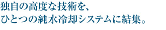 独自の高度な技術を、ひとつの純水冷却システムに結集。