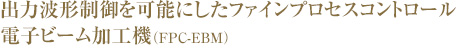 出力波形制御を可能にしたファインプロセスコントロール電子ビーム加工機（FPC-EBM）、ついに誕生。