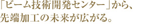 「ビーム技術開発センター」から、先端加工の未来が広がる。