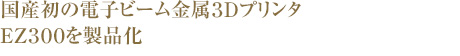 国産初の電子ビーム金属3DプリンタEZ300を製品化